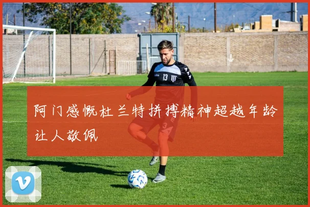 阿门感慨杜兰特拼搏精神超越年龄让人敬佩