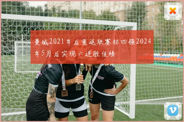 曼城2021年后重返联赛杯四强2024年5月后实现六连胜佳绩