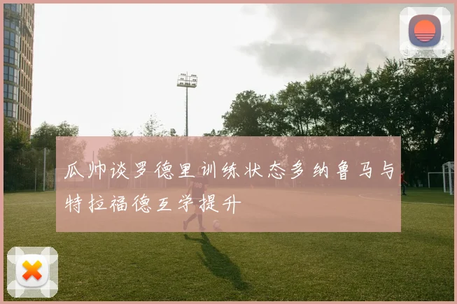 瓜帅谈罗德里训练状态多纳鲁马与特拉福德互学提升