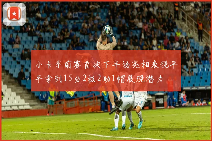 小卡季前赛首次下半场亮相表现平平拿到15分2板2助1帽展现潜力