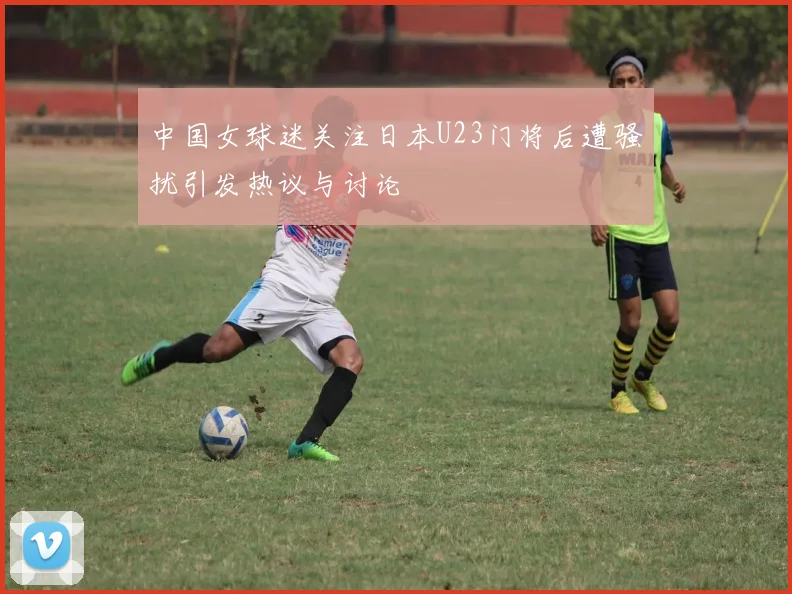 中国女球迷关注日本U23门将后遭骚扰引发热议与讨论