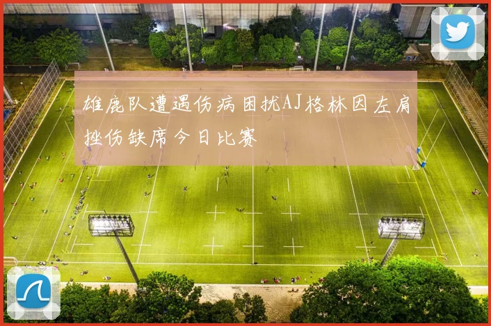 雄鹿队遭遇伤病困扰AJ格林因左肩挫伤缺席今日比赛