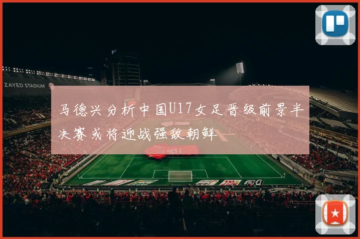 马德兴分析中国U17女足晋级前景半决赛或将迎战强敌朝鲜