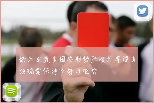 徐云龙直言国安形势严峻外界谣言频现需保持冷静与理智