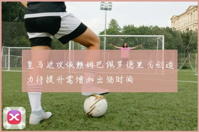 皇马进攻依赖姆巴佩罗德里戈创造力待提升需增加出场时间