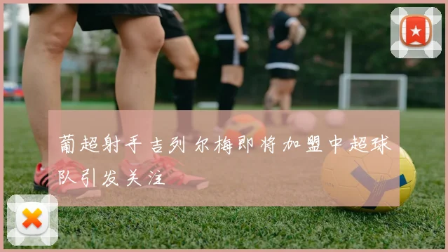 葡超射手吉列尔梅即将加盟中超球队引发关注