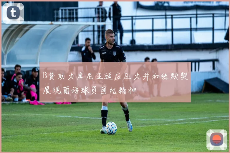 B费助力库尼亚适应压力并加练默契展现葡语球员团结精神