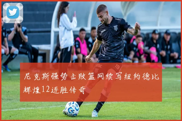 尼克斯强势击败篮网续写纽约德比辉煌12连胜传奇