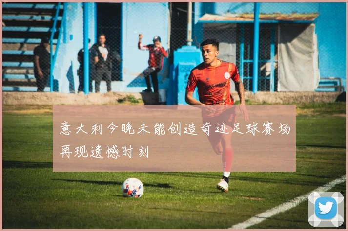 意大利今晚未能创造奇迹足球赛场再现遗憾时刻