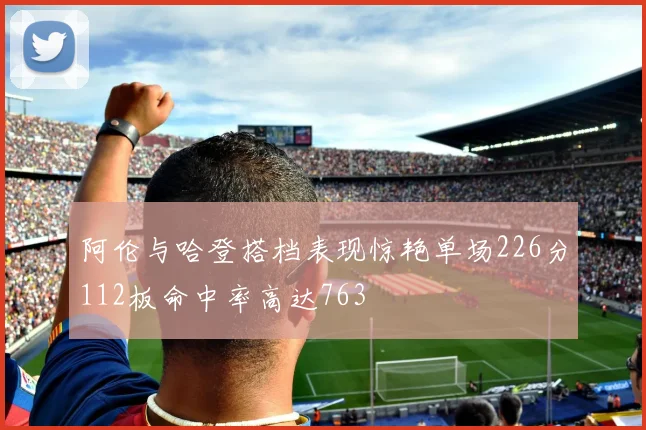 阿伦与哈登搭档表现惊艳单场226分112板命中率高达763