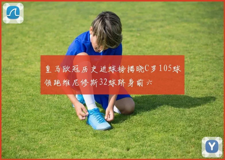 皇马欧冠历史进球榜揭晓C罗105球领跑维尼修斯32球跻身前六