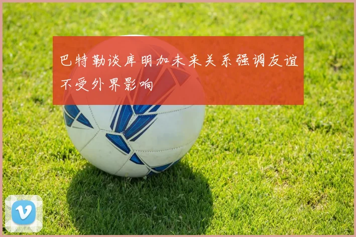 巴特勒谈库明加未来关系强调友谊不受外界影响