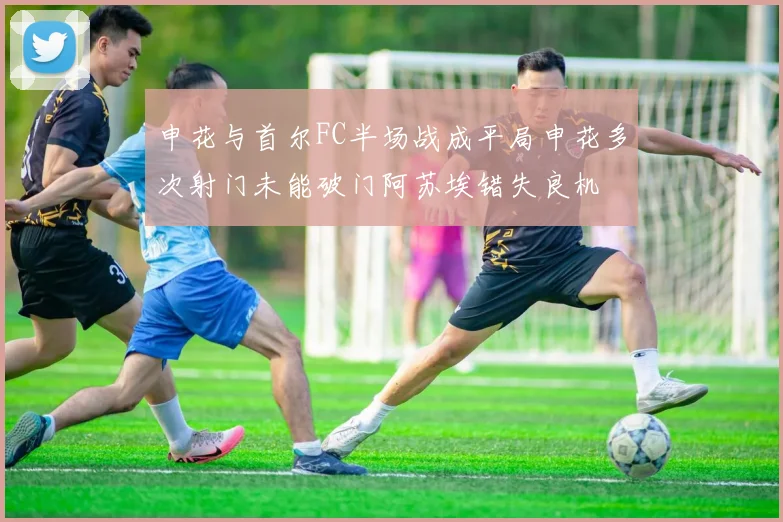 申花与首尔FC半场战成平局申花多次射门未能破门阿苏埃错失良机