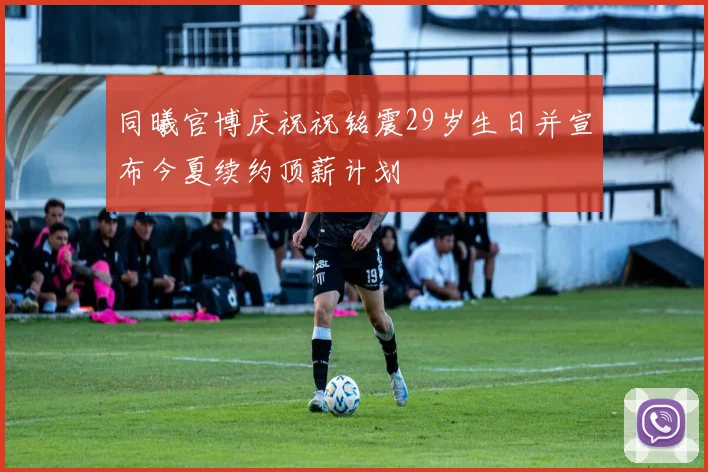 同曦官博庆祝祝铭震29岁生日并宣布今夏续约顶薪计划