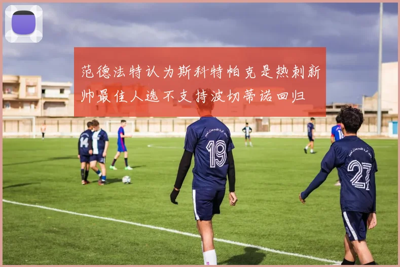 范德法特认为斯科特帕克是热刺新帅最佳人选不支持波切蒂诺回归