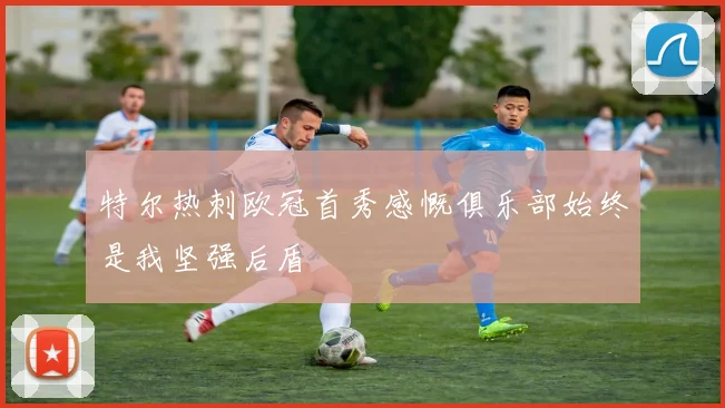 特尔热刺欧冠首秀感慨俱乐部始终是我坚强后盾