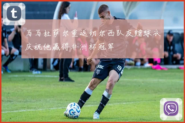 马马杜萨尔重返切尔西队友赠球衣庆祝他赢得非洲杯冠军