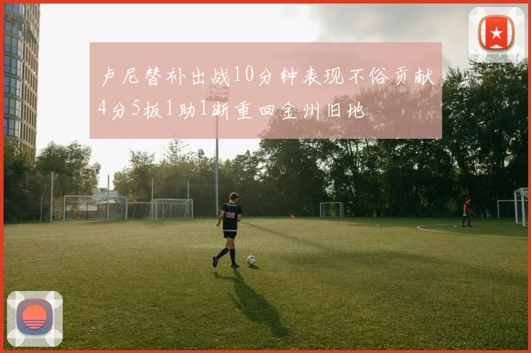 卢尼替补出战10分钟表现不俗贡献4分5板1助1断重回金州旧地