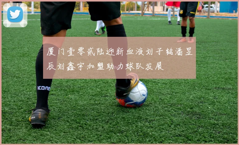 厦门壹零贰陆迎新血液刘子铭潘昱辰刘鑫宇加盟助力球队发展