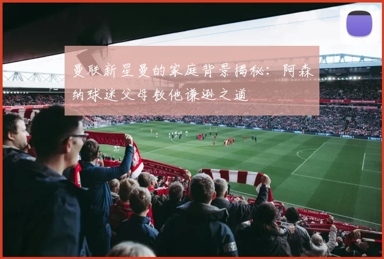 曼联新星曼的家庭背景揭秘：阿森纳球迷父母教他谦逊之道