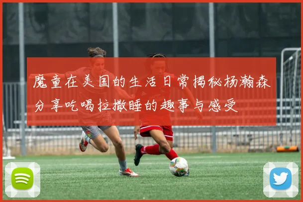 魔童在美国的生活日常揭秘杨瀚森分享吃喝拉撒睡的趣事与感受