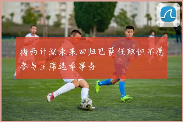 梅西计划未来回归巴萨任职但不愿参与主席选举事务