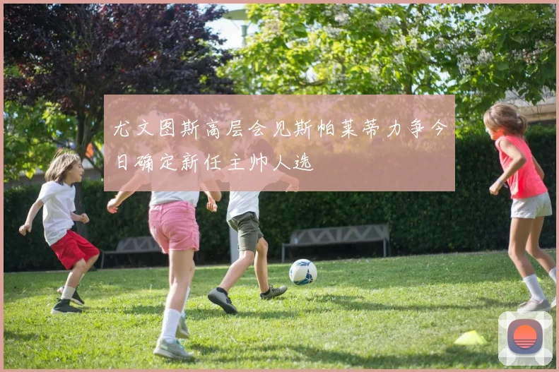尤文图斯高层会见斯帕莱蒂力争今日确定新任主帅人选