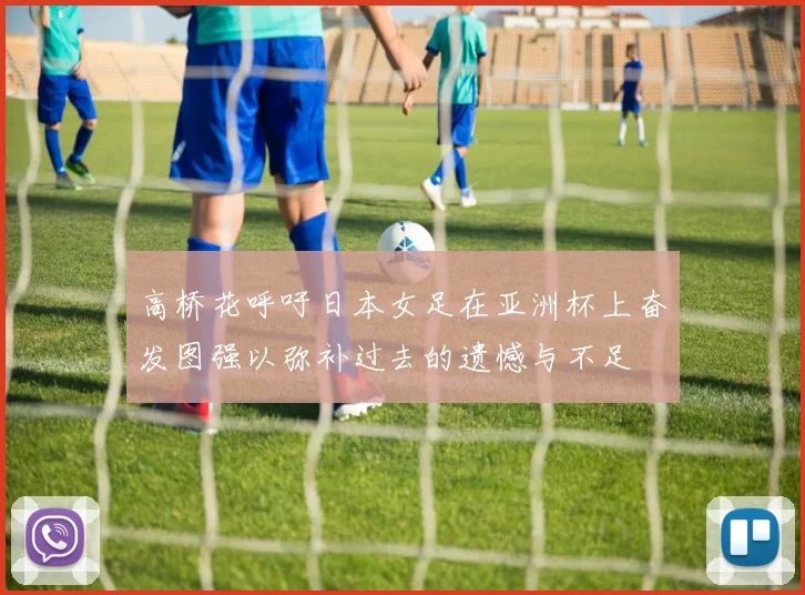 高桥花呼吁日本女足在亚洲杯上奋发图强以弥补过去的遗憾与不足