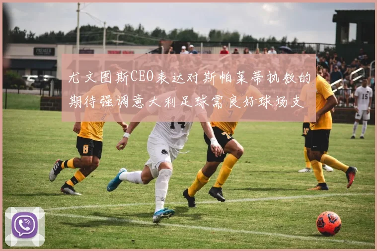 尤文图斯CEO表达对斯帕莱蒂执教的期待强调意大利足球需良好球场支持