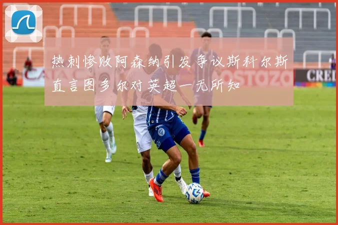热刺惨败阿森纳引发争议斯科尔斯直言图多尔对英超一无所知