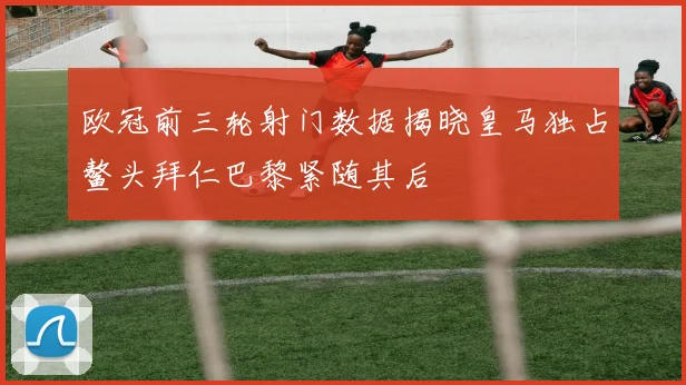 欧冠前三轮射门数据揭晓皇马独占鳌头拜仁巴黎紧随其后