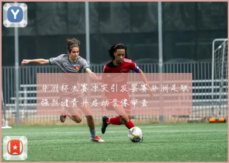 非洲杯决赛冲突引发罢赛非洲足联强烈谴责并启动录像审查