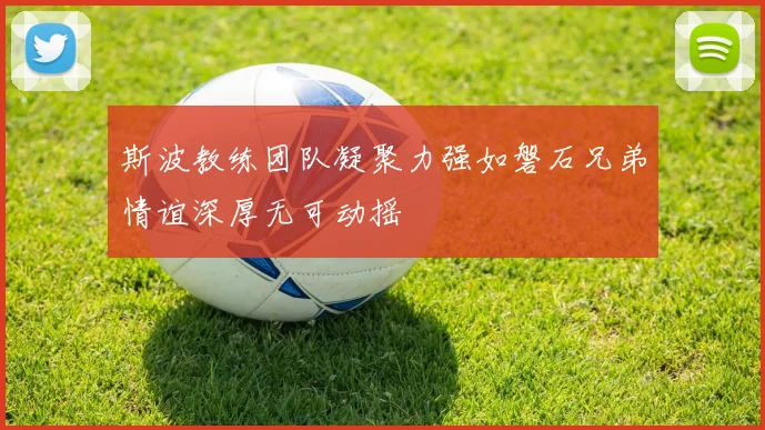 斯波教练团队凝聚力强如磐石兄弟情谊深厚无可动摇
