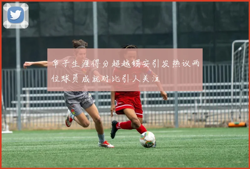 华子生涯得分超越锡安引发热议两位球员成就对比引人关注