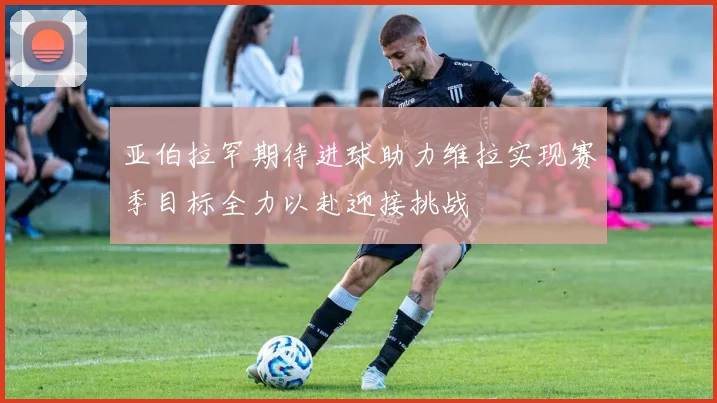 亚伯拉罕期待进球助力维拉实现赛季目标全力以赴迎接挑战