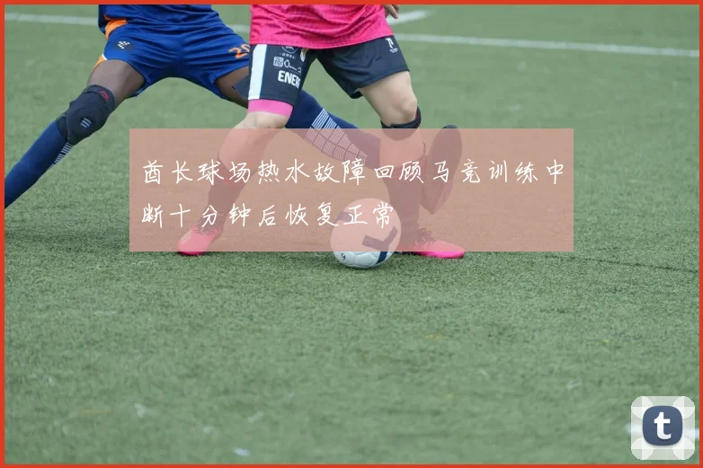 酋长球场热水故障回顾马竞训练中断十分钟后恢复正常