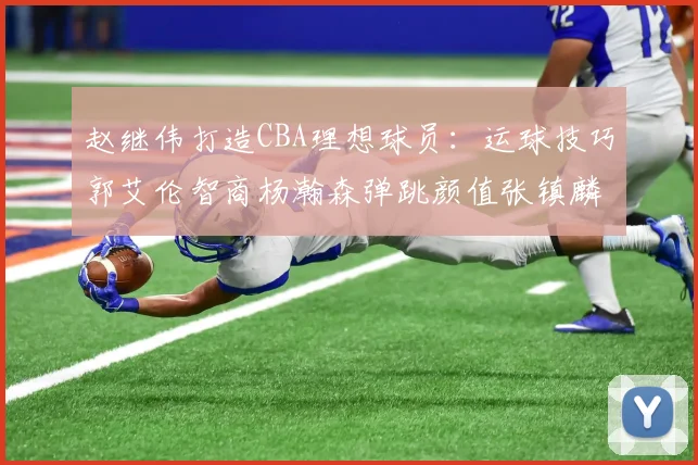 赵继伟打造CBA理想球员：运球技巧郭艾伦智商杨瀚森弹跳颜值张镇麟完美结合