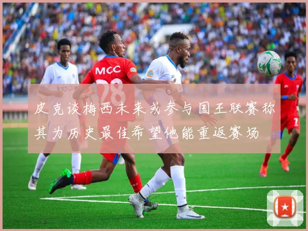 皮克谈梅西未来或参与国王联赛称其为历史最佳希望他能重返赛场