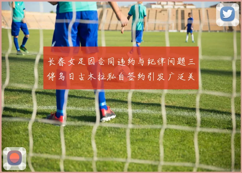 长春女足因合同违约与纪律问题三停乌日古木拉私自签约引发广泛关注