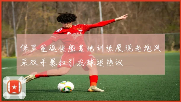 保罗重返快船基地训练展现老炮风采双手暴扣引发球迷热议