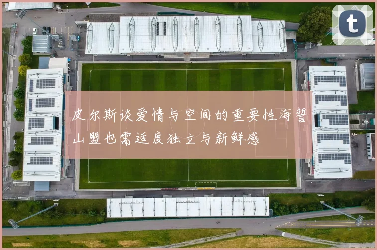 皮尔斯谈爱情与空间的重要性海誓山盟也需适度独立与新鲜感