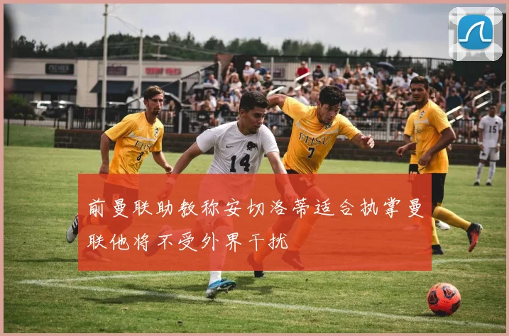 前曼联助教称安切洛蒂适合执掌曼联他将不受外界干扰