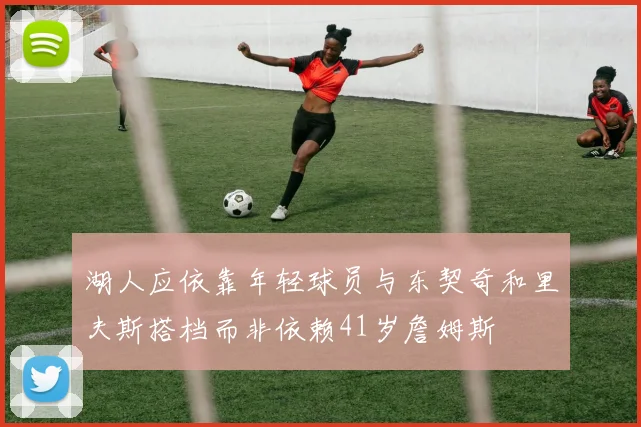 湖人应依靠年轻球员与东契奇和里夫斯搭档而非依赖41岁詹姆斯