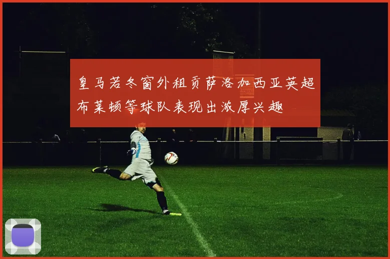 皇马若冬窗外租贡萨洛加西亚英超布莱顿等球队表现出浓厚兴趣